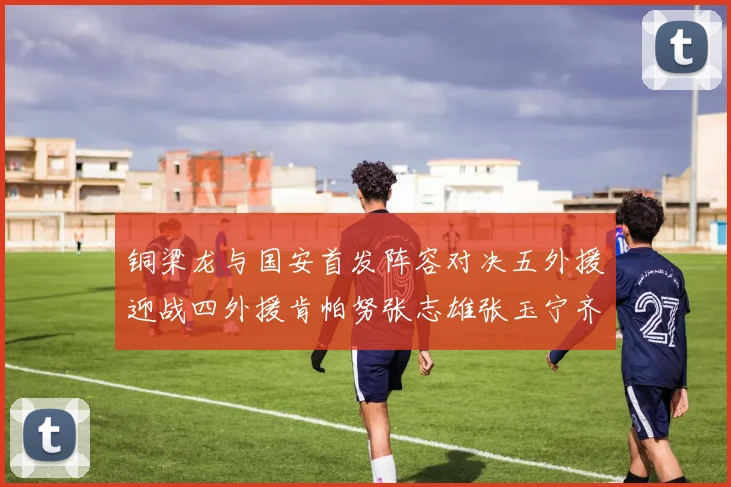 铜梁龙与国安首发阵容对决五外援迎战四外援肯帕努张志雄张玉宁齐上阵