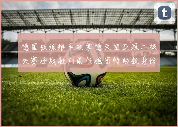 德国教练维辛执掌德天空亚冠二级决赛迎战胜利前任施密特助教身份引关注