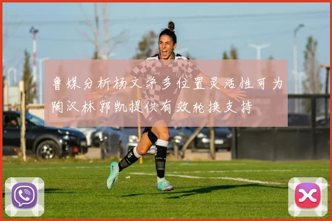 鲁媒分析杨文学多位置灵活性可为陶汉林郭凯提供有效轮换支持