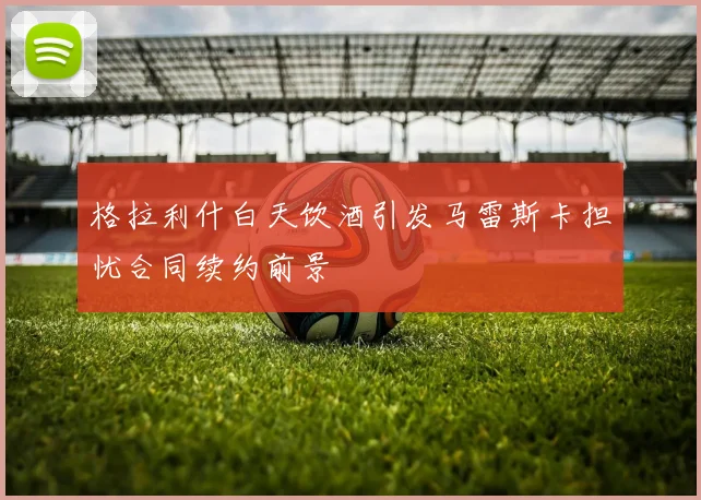 格拉利什白天饮酒引发马雷斯卡担忧合同续约前景