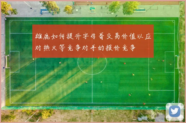 雄鹿如何提升字母哥交易价值以应对热火等竞争对手的报价竞争