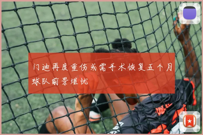 门迪再度重伤或需手术恢复五个月球队前景堪忧