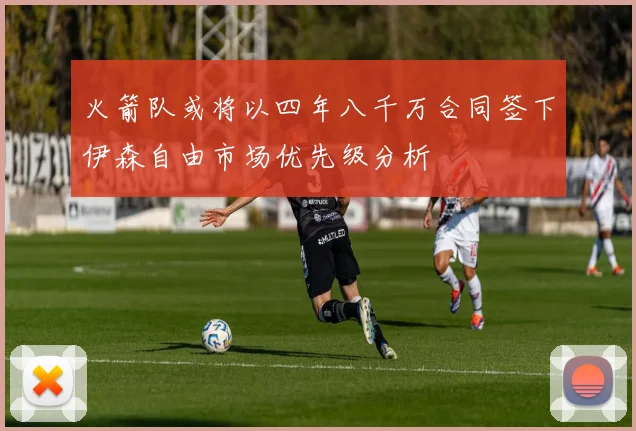 火箭队或将以四年八千万合同签下伊森自由市场优先级分析