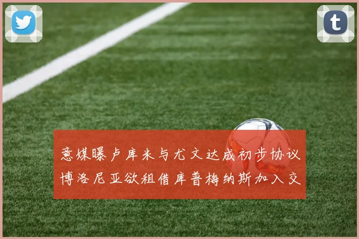 意媒曝卢库米与尤文达成初步协议博洛尼亚欲租借库普梅纳斯加入交易