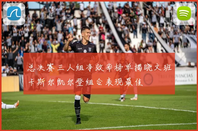 总决赛三人组净效率榜单揭晓文班卡斯尔凯尔登组合表现最佳