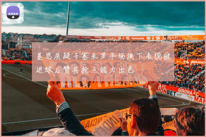 基恩质疑卡塞米罗半场换下表现被进球后赞其抢点能力出色