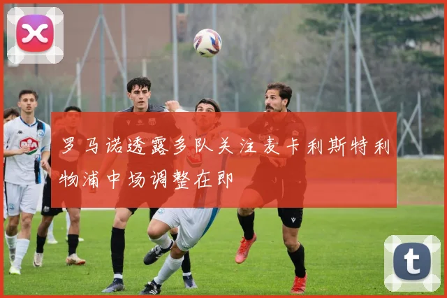 罗马诺透露多队关注麦卡利斯特利物浦中场调整在即