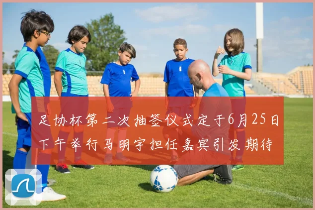 足协杯第二次抽签仪式定于6月25日下午举行马明宇担任嘉宾引发期待