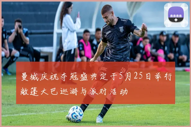 曼城庆祝夺冠盛典定于5月25日举行敞篷大巴巡游与派对活动
