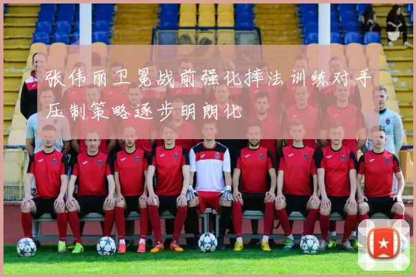 张伟丽卫冕战前强化摔法训练对手压制策略逐步明朗化