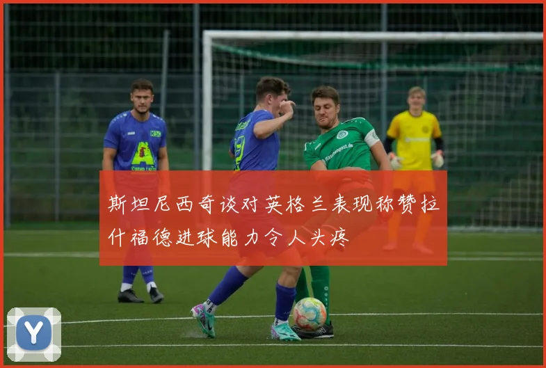 斯坦尼西奇谈对英格兰表现称赞拉什福德进球能力令人头疼