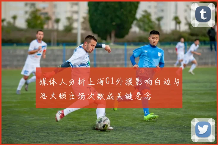 媒体人分析上海G1外援影响白边与洛夫顿出场次数成关键悬念