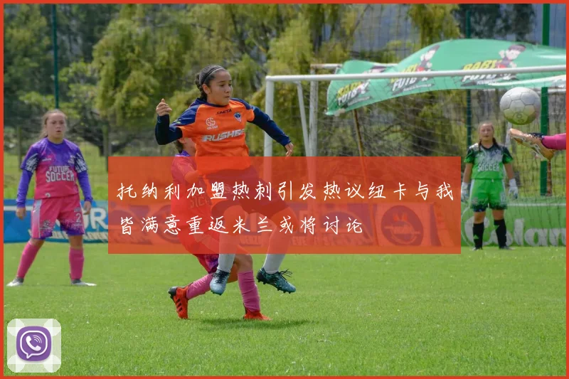 托纳利加盟热刺引发热议纽卡与我皆满意重返米兰或将讨论