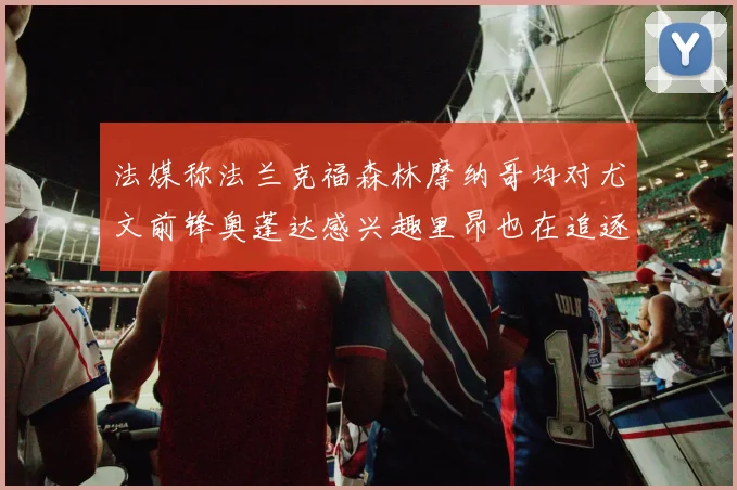 法媒称法兰克福森林摩纳哥均对尤文前锋奥蓬达感兴趣里昂也在追逐他
