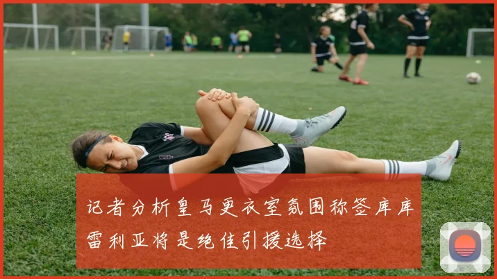 记者分析皇马更衣室氛围称签库库雷利亚将是绝佳引援选择