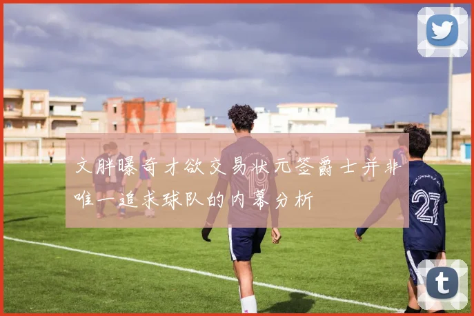 文胖曝奇才欲交易状元签爵士并非唯一追求球队的内幕分析