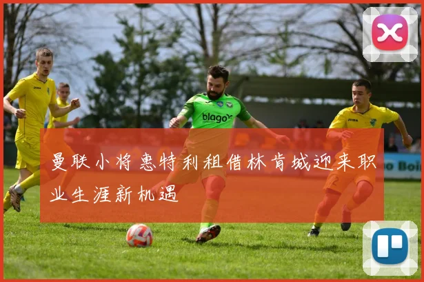 曼联小将惠特利租借林肯城迎来职业生涯新机遇
