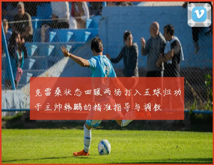 克雷桑状态回暖两场打入五球归功于主帅韩鹏的精准指导与调教