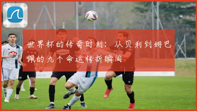 世界杯的传奇时刻：从贝利到姆巴佩的九个命运转折瞬间