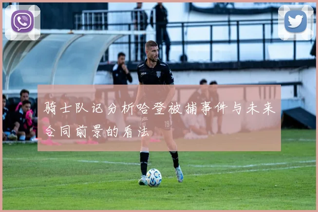 骑士队记分析哈登被捕事件与未来合同前景的看法