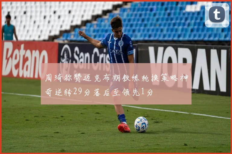 周琦称赞迈克布朗教练轮换策略神奇逆转29分落后至领先1分