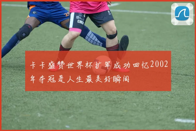 卡卡盛赞世界杯扩军成功回忆2002年夺冠是人生最美好瞬间