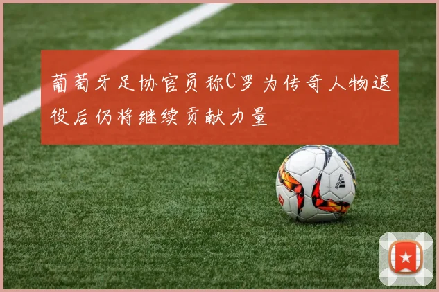 葡萄牙足协官员称C罗为传奇人物退役后仍将继续贡献力量