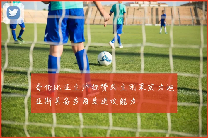 哥伦比亚主帅称赞民主刚果实力迪亚斯具备多角度进攻能力