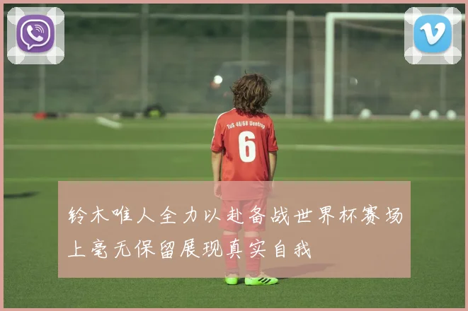 铃木唯人全力以赴备战世界杯赛场上毫无保留展现真实自我