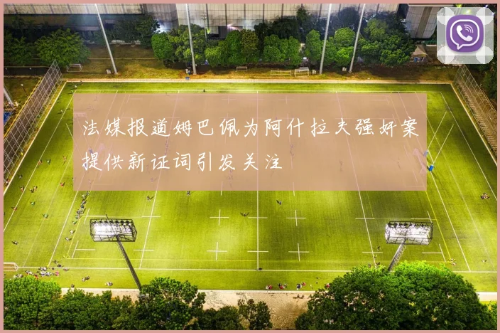 法媒报道姆巴佩为阿什拉夫强奸案提供新证词引发关注