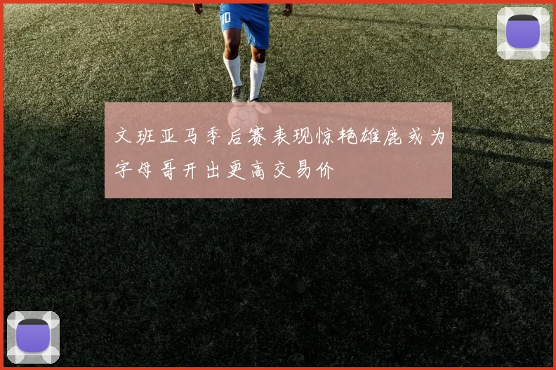 文班亚马季后赛表现惊艳雄鹿或为字母哥开出更高交易价