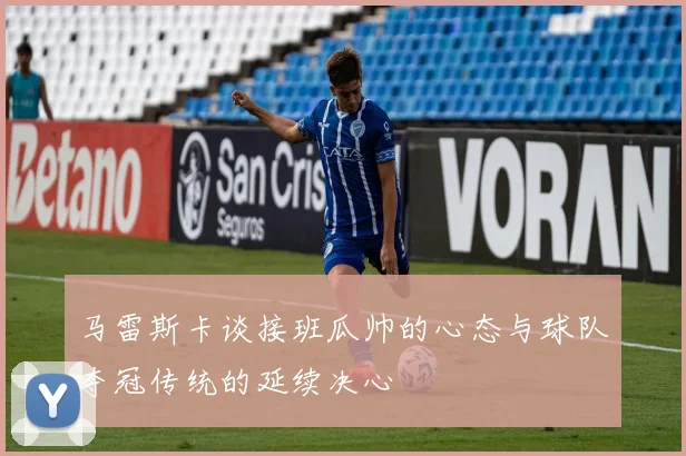 马雷斯卡谈接班瓜帅的心态与球队夺冠传统的延续决心