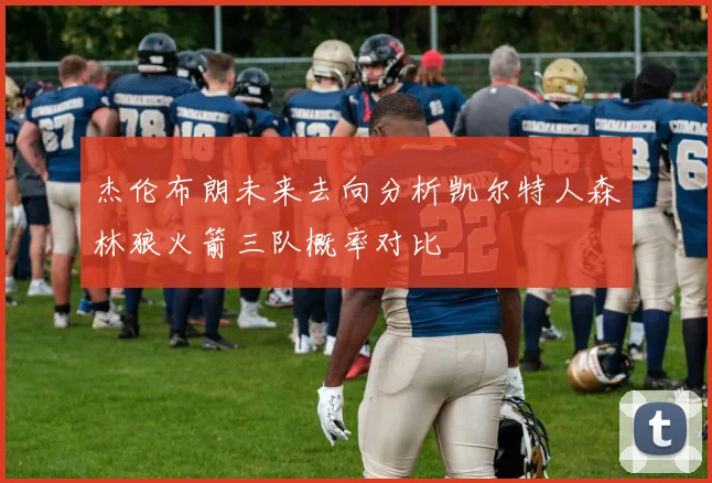 杰伦布朗未来去向分析凯尔特人森林狼火箭三队概率对比