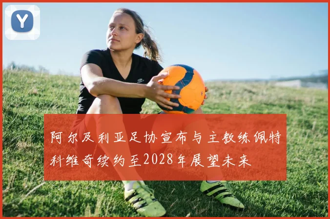 阿尔及利亚足协宣布与主教练佩特科维奇续约至2028年展望未来