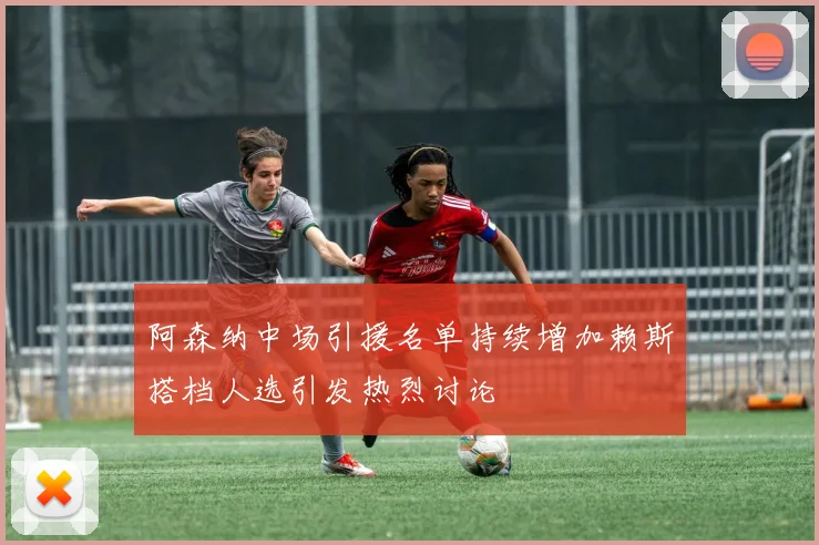 阿森纳中场引援名单持续增加赖斯搭档人选引发热烈讨论